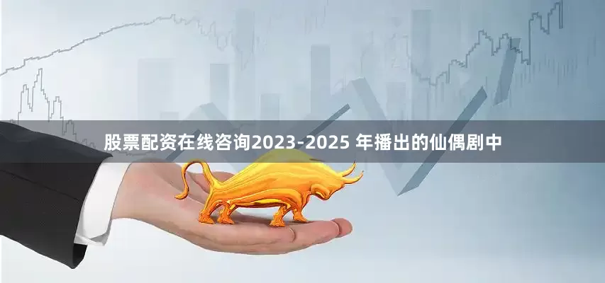 股票配资在线咨询2023-2025 年播出的仙偶剧中