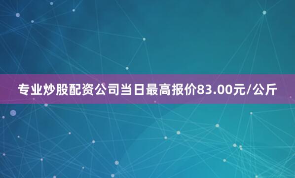 专业炒股配资公司当日最高报价83.00元/公斤