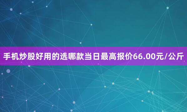 手机炒股好用的选哪款当日最高报价66.00元/公斤
