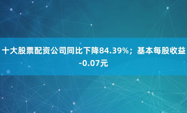十大股票配资公司同比下降84.39%；基本每股收益-0.07元
