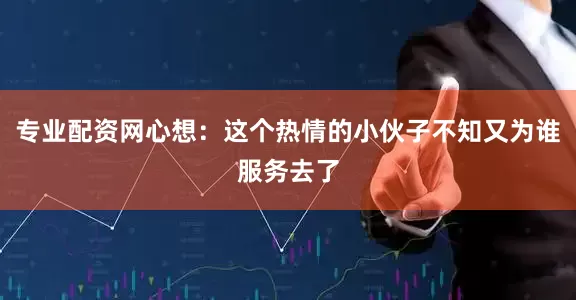 专业配资网心想：这个热情的小伙子不知又为谁服务去了